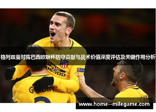 格列兹曼对阵巴西欧联杯防守贡献与战术价值深度评估及关键作用分析 格列兹曼对阵巴西欧联杯防守贡献与战术价值深度评估及关键作用分析