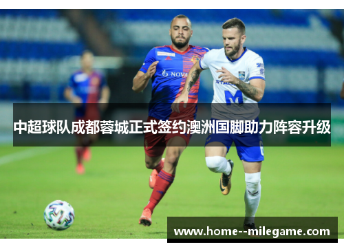 中超球队成都蓉城正式签约澳洲国脚助力阵容升级