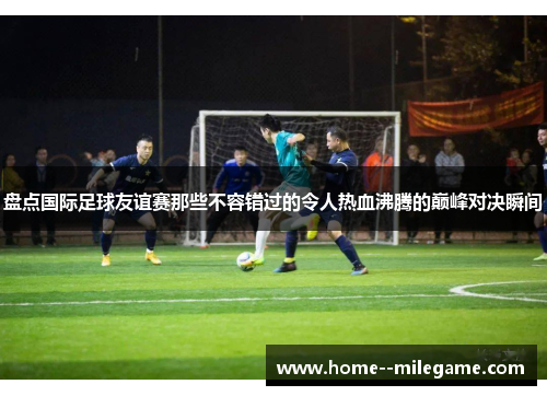 盘点国际足球友谊赛那些不容错过的令人热血沸腾的巅峰对决瞬间